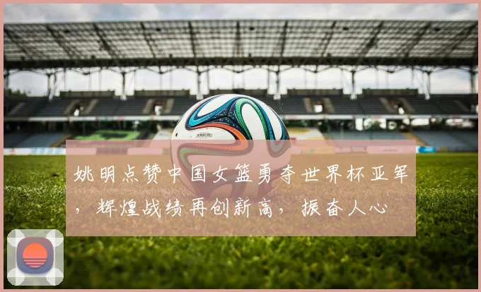 姚明点赞中国女篮勇夺世界杯亚军，辉煌战绩再创新高，振奋人心