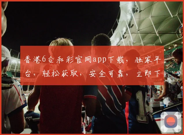 香港6合和彩官网app下载，独家平台，轻松获取，安全可靠，立即下载体验