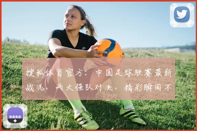 搜狐体育官方：中国足球联赛最新战况，两大强队对决，精彩瞬间不容错过，直播时间揭晓